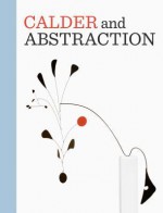 Calder and Abstraction: From Avant-Garde to Iconic - Stephanie Barron, Ilene Susan Fort, Aleca Le Blanc, Jed Perl, Harriet F. Senie, Lisa Gabrielle Mark