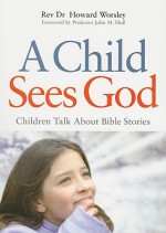 A Child Sees God: Children Talk about Bible Stories - Howard Worsley, Dr. Worsley, John M. Hull