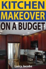 Kitchen Makeover on a Budget: A Step-By-Step Guide to Getting a Whole New Kitchen for Less - Larry Jacobs