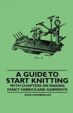 A Guide to Start Knitting - With Chapters on Making Fancy Fabrics and Garments - John Chamberlain