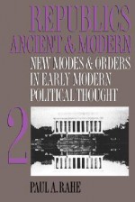 Republics Ancient and Modern, Volume II: New Modes and Orders in Early Modern Political Thought - Paul A. Rahe