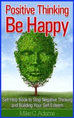 Positive Thinking And Be Happy : Self Help Book to Stop Negative Thinking and Building Your Self Esteem (A stress-free book) - Mike C. Adams