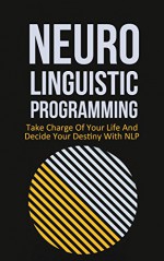 Neuro Linguistic Programming: Take Charge Of Your Life And Decide Your Own Destiny With NLP - Adam Hensley, Neuro-Linguistic programming, NLP, take charge of your life, decide your destiny, psychology, self confidence, Neuro Linguistic Programming