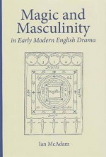 Magic and Masculinity in Early Modern English Drama - Ian McAdam