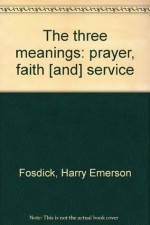 The Three Meanings: The Meaning of Faith, The Meaning of Prayer, The Meaning of Service - Harry Emerson Fosdick