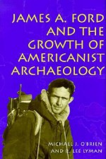 James A. Ford and the Growth of Americanist Archaeology - Michael J. O'Brien, R. Lee Lyman