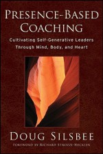 Presence-Based Coaching: Cultivating Self-Generative Leaders Through Mind, Body, and Heart - Doug Silsbee, Richard Strozzi-Heckler