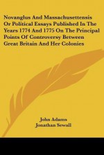 Novanglus and Massachusettensis or Political Essays Published in the Years 1774 and 1775 on the Principal Points of Controversy Between Great Britain - John Adams, Jonathan Sewall