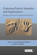 Exploring Positive Identities and Organizations: Building a Theoretical and Research Foundation - Laura Morgan Roberts, Jane E. Dutton