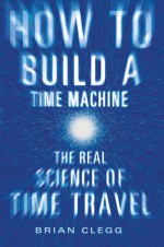 How to Build a Time Machine: The Real Science of Time Travel - Brian Clegg