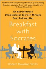 Breakfast with Socrates: An Extraordinary (Philosophical) Journey Through Your Ordinary Day - Robert Rowland Smith