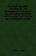 Practical Education - Treating of - The Development of Memory, the Increasing Quickness of Perception and Training the Constructive Faculty - Charles Godfrey Leland