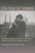 The Age of Smoke: Environmental Policy in Germany and the United States, 1880-1970 - Frank Uekoetter, Thomas Dunlap