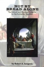 Not by Bread Alone: The Biblical and Historical Evidence for the Eucharistic Sacrifice - Robert A. Sungenis