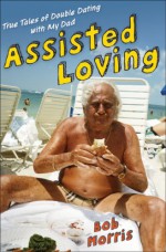 Assisted Loving: True Tales of Double Dating with My Dad - Bob Morris