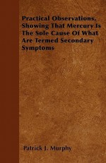 Practical Observations, Showing That Mercury Is the Sole Cause of What Are Termed Secondary Symptoms - Patrick J. Murphy