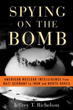 Spying on the Bomb: American Nuclear Intelligence from Nazi Germany to Iran and North Korea - Jeffrey T. Richelson