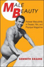 Male Beauty: Postwar Masculinity in Theater, Film, and Physique Magazines - Kenneth Krauss