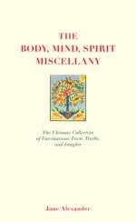 The Body, Mind, Spirit Miscellany: The Ultimate Collection of Fascinations, Facts, Truths, and Insights - Jane Alexander