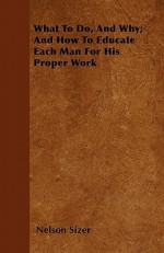 What to Do, and Why; And How to Educate Each Man for His Proper Work - Nelson Sizer