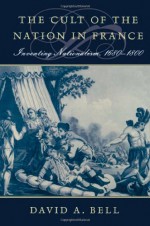 The Cult of the Nation in France: Inventing Nationalism, 1680-1800 - David A. Bell