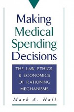 Making Medical Spending Decisions: The Law, Ethics & Economics of Rationing Mechanisms - Mark A. Hall, Hall, Mark A. Hall, Mark A.