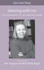 Dancing with Iris: The Philosophy of Iris Marion Young - Ann Ferguson, Mechthild Nagel