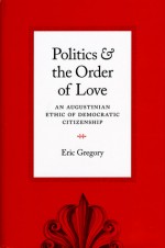 Politics and the Order of Love: An Augustinian Ethic of Democratic Citizenship - Eric Gregory