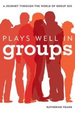 Plays Well in Groups: A Journey Through the World of Group Sex - Katherine Frank