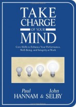 Take Charge of Your Mind: Core Skills to Enhance Your Performance, Well-Being, and Integrity at Work - Paul Hannam, John Selby