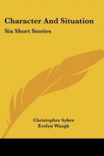 Character and Situation: Six Short Stories - Christopher Sykes, Evelyn Waugh