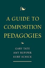 A Guide to Composition Pedagogies - Kurt Schick, Gary Tate, Amy Rupiper