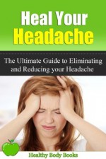 Heal Your Headache: The Ultimate Guide to Reducing and Eliminating your Headache Naturally (Headache, Migraine) - Healthy Body Books