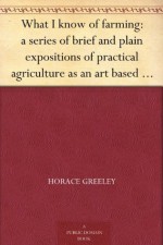 What I know of farming: a series of brief and plain expositions of practical agriculture as an art based upon science - Horace Greeley