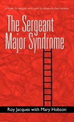 The Sergeant Major Syndrome: A Book for People Who Want to Advance Their Careers - Roy Jacques, Mary Hobson