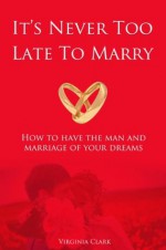 It's Never Too Late To Marry: How to Have the Man and the Marriage of Your Dreams - Virginia Clark