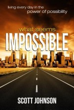 What Seems Impossible: Living Every Day in the Power of Possibility - Scott Johnson