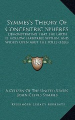 Symmes's Theory of Concentric Spheres: Demonstrating That the Earth Is Hollow, Habitable Within, and Widely Open Abut the Poles (1826) - A Citizen Of The United States, John Cleves Symmes, James McBride