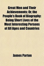 Great Men and Their Achievements; Or, the People's Book of Biography: Being Short Lives of the Most Interesting Persons of All Ages and Countries - James Parton