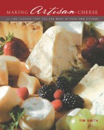 Making Artisan Cheese: 50 Fine Cheeses that You Can Make in Your Own Kitchen - Tim Smith