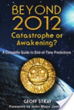 Beyond 2012: Catastrophe or Awakening?: A Complete Guide to End-Of-Time Predictions - Geoff Stray