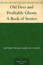 Old Fires and Profitable Ghosts A Book of Stories - Arthur Thomas Quiller-Couch