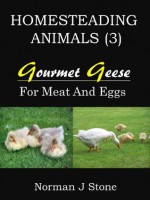 Homesteading Animals (3): Gourmet Geese - Raising Geese For Meat, Eggs and Feather Pillows! - Norman J Stone