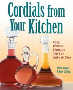 Cordials from Your Kitchen: Easy, Elegant Liqueurs You Can Make & Give - Rich Gulling, Pattie Vargas