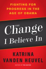 The Change I Believe In: Fighting for Progress in the Age of Obama - Katrina Vanden Heuvel