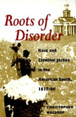 Roots of Disorder: Race and Criminal Justice in the American South, 1817-80 - Christopher Waldrep