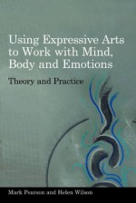 Using Expressive Arts to Work with Mind, Body and Emotions: Theory and Practice - Mark Pearson, Helen Wilson