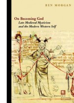 On Becoming God: Late Medieval Mysticism and the Modern Western Self - Ben Morgan