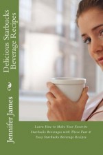 Delicious Starbucks Beverage Recipes: Learn How to Make Your Favorite Starbucks Beverages with These Fast & Easy Starbucks Beverage Recipes - J. Patrick Boyer, Jennifer James