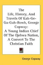 The Life, History, and Travels of Kah-GE-Ga-Gah-Bowh, George Copway: A Young Indian Chief of the Ojebwa Nation, a Convert to the Christian Faith - George Copway